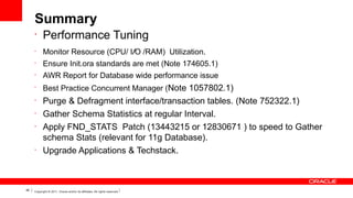 Summary
•

Performance Tuning

•

Monitor Resource (CPU/ I/O /RAM) Utilization.

•

Ensure Init.ora standards are met (Note 174605.1)

•

AWR Report for Database wide performance issue

•

Best Practice Concurrent Manager (Note 1057802.1)

•
•
•

•

46

Purge & Defragment interface/transaction tables. (Note 752322.1)
Gather Schema Statistics at regular Interval.
Apply FND_STATS  Patch (13443215 or 12830671 ) to speed to Gather
schema Stats (relevant for 11g Database).
Upgrade Applications & Techstack.

Copyright © 2011, Oracle and/or its affiliates. All rights reserved.

 