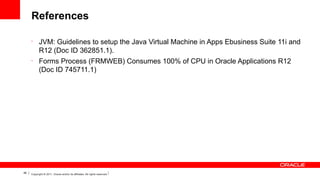 References
•

•

48

JVM: Guidelines to setup the Java Virtual Machine in Apps Ebusiness Suite 11i and
R12 (Doc ID 362851.1).
Forms Process (FRMWEB) Consumes 100% of CPU in Oracle Applications R12
(Doc ID 745711.1)

Copyright © 2011, Oracle and/or its affiliates. All rights reserved.

 