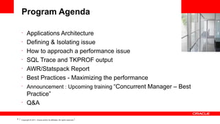 Program Agenda
•
•
•
•
•
•
•

•

5

Applications Architecture
Defining & Isolating issue
How to approach a performance issue
SQL Trace and TKPROF output
AWR/Statspack Report
Best Practices - Maximizing the performance
Announcement : Upcoming training “Concurrent Manager – Best
Practice”
Q&A

Copyright © 2011, Oracle and/or its affiliates. All rights reserved.

 