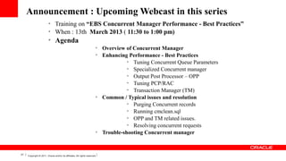 Announcement : Upcoming Webcast in this series
Ø
Ø

Ø

Training on “EBS Concurrent Manager Performance - Best Practices”
When : 13th March 2013 ( 11:30 to 1:00 pm)

Agenda
Ø
Ø

Ø

Ø

51

Copyright © 2011, Oracle and/or its affiliates. All rights reserved.

Overview of Concurrent Manager
Enhancing Performance - Best Practices
Ø
Tuning Concurrent Queue Parameters
Ø
Specialized Concurrent manager
Ø
Output Post Processor – OPP
Ø
Tuning PCP/RAC
Ø
Transaction Manager (TM)
Common / Typical issues and resolution
Ø
Purging Concurrent records
Ø
Running cmclean.sql
Ø
OPP and TM related issues.
Ø
Resolving concurrent requests
Trouble-shooting Concurrent manager

 