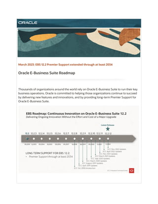 Thousands of organizations around the world rely on Oracle E-Business Suite to run their key
business operations. Oracle is committed to helping those organizations continue to succeed
by delivering new features and innovations, and by providing long-term Premier Support for
Oracle E-Business Suite.
March 2023: EBS 12.2 Premier Support extended through at least 2034
Oracle E-Business Suite Roadmap
EBS Roadmap: Continuous Innovation on Oracle E-Business Suite 12.2
Delivering Ongoing Innovation Without the E�ort and Cost of a Major Upgrade
Latest Release
09/2013 12/2013 09/2014 10/2015 09/2016 09/2017
12.2.4 12.2.5 12.2.6 12.2.7 12.2.8 12.2.9
12.2.3
12.2 12.2.10
ECC: Enterprise Command Center
12.2.11
ECC Oct 2018 Introduction
ECC March 2020 Updates
ECC April 2019 Updates
ECC August 2019 Updates
ECC Sept 2020 Updates
ECC March 2021 Updates
ECC Nov 2021 Updates
ECC April 2022 Updates
09/2020
10/2018 08/2019 11/2021
12.2.12
ECC Nov 2022 Updates
11/2022
LONG TERM SUPPORT FOR EBS 12.2:
• Premier Support through at least 2034
 
