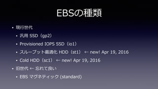 EBSの種類
• 現⾏世代
• 汎⽤ SSD（gp2）
• Provisioned IOPS SSD（io1）
• スループット最適化 HDD（st1） ← new! Apr 19, 2016
• Cold HDD（sc1） ← new! Apr 19, 2016
• 旧世代 ← 忘れて良い
• EBS マグネティック (standard)
 