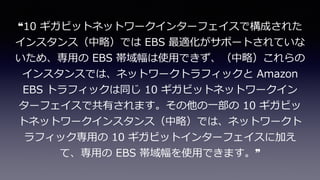 ❝10 ギガビットネットワークインターフェイスで構成された
インスタンス（中略）では EBS 最適化がサポートされていな
いため、専⽤の EBS 帯域幅は使⽤できず、（中略）これらの
インスタンスでは、ネットワークトラフィックと Amazon
EBS トラフィックは同じ 10 ギガビットネットワークイン
ターフェイスで共有されます。その他の⼀部の 10 ギガビッ
トネットワークインスタンス（中略）では、ネットワークト
ラフィック専⽤の 10 ギガビットインターフェイスに加え
て、専⽤の EBS 帯域幅を使⽤できます。❞
 