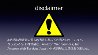 disclaimer
本内容は発表者の個⼈の考えに基づく内容となっています。 
クラスメソッド株式会社、Amazon Web Services, Inc.  
Amazon Web Services Japan KK の⾒解とは関係ありません。
 