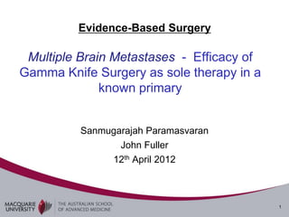 Evidence-Based Surgery

 Multiple Brain Metastases - Efficacy of
Gamma Knife Surgery as sole therapy in a
              known primary


          Sanmugarajah Paramasvaran
                 John Fuller
               12th April 2012



                                           1
 