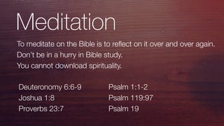 Meditation
To meditate on the Bible is to reﬂect on it over and over again.
Don’t be in a hurry in Bible study.
You cannot download spirituality.
Deuteronomy 6:6-9
Joshua 1:8
Proverbs 23:7
Psalm 1:1-2
Psalm 119:97
Psalm 19
 