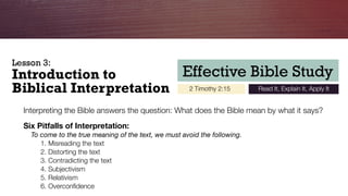 Effective Bible Study
2 Timothy 2:15 Read It, Explain It, Apply It
Introduction to 
Biblical Interpretation
Interpreting the Bible answers the question: What does the Bible mean by what it says?
Six Pitfalls of Interpretation:
To come to the true meaning of the text, we must avoid the following.
	 1.	Misreading the text
	 2. Distorting the text
	 3. Contradicting the text
	 4. Subjectivism
	 5. Relativism
	 6. Overconﬁdence
Lesson 3:
 