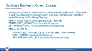© 2017 APPS ASSOCIATES LLC17 © 2017 APPS ASSOCIATES LLC17
Database Backup to Object Storage
• java -jar opc_install.jar -serviceName myService -identityDomain myDomain
-opcId 'myAccount@myCompany.com' -opcPass 'myPassword' -walletDir
/walletDirectory -libDir /libraryDirectory
• RMAN> CONFIGURE CHANNEL DEVICE TYPE sbt
PARMS='SBT_LIBRARY=/orclhome/lib/libopc.so,
SBT_PARMS=(OPC_PFILE=/orclhome/dbs/opct1.ora)‘
• RMAN> SHOW ALL;
CONFIGURE CHANNEL DEVICE TYPE 'SBT_TAPE' PARMS
'SBT_LIBRARY=/orclhome/lib/libopc.so,
SBT_PARMS=(OPC_PFILE=/orclhome/dbs/opct1.ora)';
 