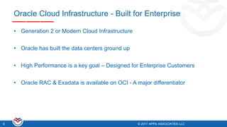 © 2017 APPS ASSOCIATES LLC6 © 2017 APPS ASSOCIATES LLC6
Oracle Cloud Infrastructure - Built for Enterprise
• Generation 2 or Modern Cloud Infrastructure
• Oracle has built the data centers ground up
• High Performance is a key goal – Designed for Enterprise Customers
• Oracle RAC & Exadata is available on OCI - A major differentiator
 