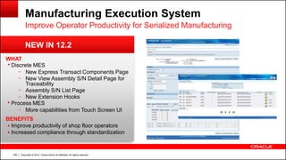 Copyright © 2014, Oracle and/or its affiliates. All rights reserved.106
Manufacturing Execution System
WHAT
 Discrete MES
– New Express Transact Components Page
– New View Assembly S/N Detail Page for
Traceability
– Assembly S/N List Page
– New Extension Hooks
 Process MES
– More capabilities from Touch Screen UI
BENEFITS
 Improve productivity of shop floor operators
 Increased compliance through standardization
NEW IN 12.2
Improve Operator Productivity for Serialized Manufacturing
 