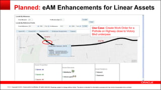 Copyright © 2014, Oracle and/or its affiliates. All rights reserved.113
Planned: eAM Enhancements for Linear Assets
Use Case: Create Work Order for a
Pothole on Highway close to Victory
Blvd underpass
| Roadmap subject to change without notice. The above is intended for information purposes and may not be incorporated into a contract.
 