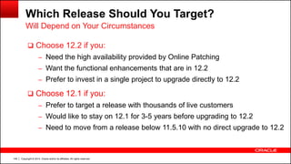 Copyright © 2014, Oracle and/or its affiliates. All rights reserved.149
Which Release Should You Target?
 Choose 12.2 if you:
– Need the high availability provided by Online Patching
– Want the functional enhancements that are in 12.2
– Prefer to invest in a single project to upgrade directly to 12.2
 Choose 12.1 if you:
– Prefer to target a release with thousands of live customers
– Would like to stay on 12.1 for 3-5 years before upgrading to 12.2
– Need to move from a release below 11.5.10 with no direct upgrade to 12.2
Will Depend on Your Circumstances
 