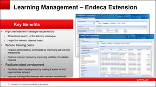 Copyright © 2014, Oracle and/or its affiliates. All rights reserved.38
 Improve learnermanager experience
 Streamlined search of the learning catalogue.
 Helps find relevant classes faster.
 Reduce training costs
 Reduce administrative overheads by improving self-service
enrollments
 Reduce cost per trainee by improving visibility of available
courses
 Facilitate talent development
 Facilitate talent development by making it easier to find
opportunities to learn.
 Improve training effectiveness with relevant enrollments
Key Benefits
Learning Management – Endeca Extension
 