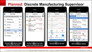 Copyright © 2014, Oracle and/or its affiliates. All rights reserved.47
Planned: Discrete Manufacturing Supervisor
| Roadmap subject to change without notice. The above is intended for information purposes and may not be incorporated into a contract.
Quickly view work orders
that require attention
Drill into more detailsFurther narrow list with
search and barcode scan
Quickly act on the list
 