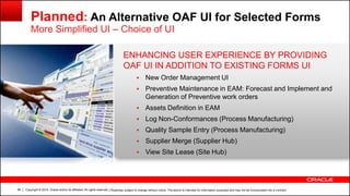 Copyright © 2014, Oracle and/or its affiliates. All rights reserved.66
Planned: An Alternative OAF UI for Selected Forms
More Simplified UI – Choice of UI
| Roadmap subject to change without notice. The above is intended for information purposes and may not be incorporated into a contract.
ENHANCING USER EXPERIENCE BY PROVIDING
OAF UI IN ADDITION TO EXISTING FORMS UI
 New Order Management UI
 Preventive Maintenance in EAM: Forecast and Implement and
Generation of Preventive work orders
 Assets Definition in EAM
 Log Non-Conformances (Process Manufacturing)
 Quality Sample Entry (Process Manufacturing)
 Supplier Merge (Supplier Hub)
 View Site Lease (Site Hub)
 