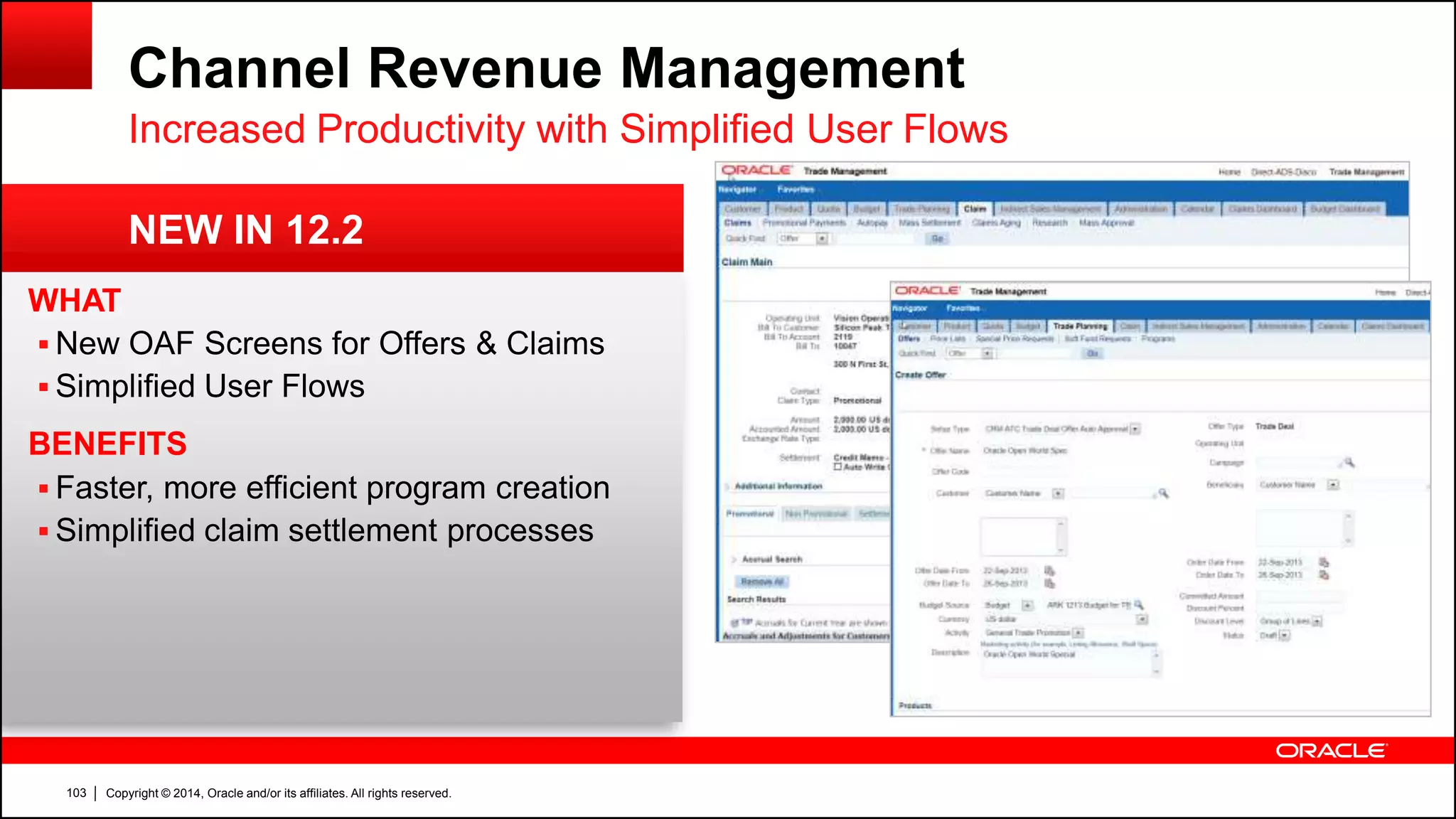 Copyright © 2014, Oracle and/or its affiliates. All rights reserved.103
WHAT
 New OAF Screens for Offers & Claims
 Simplified User Flows
BENEFITS
 Faster, more efficient program creation
 Simplified claim settlement processes
Channel Revenue Management
Increased Productivity with Simplified User Flows
NEW IN 12.2
 