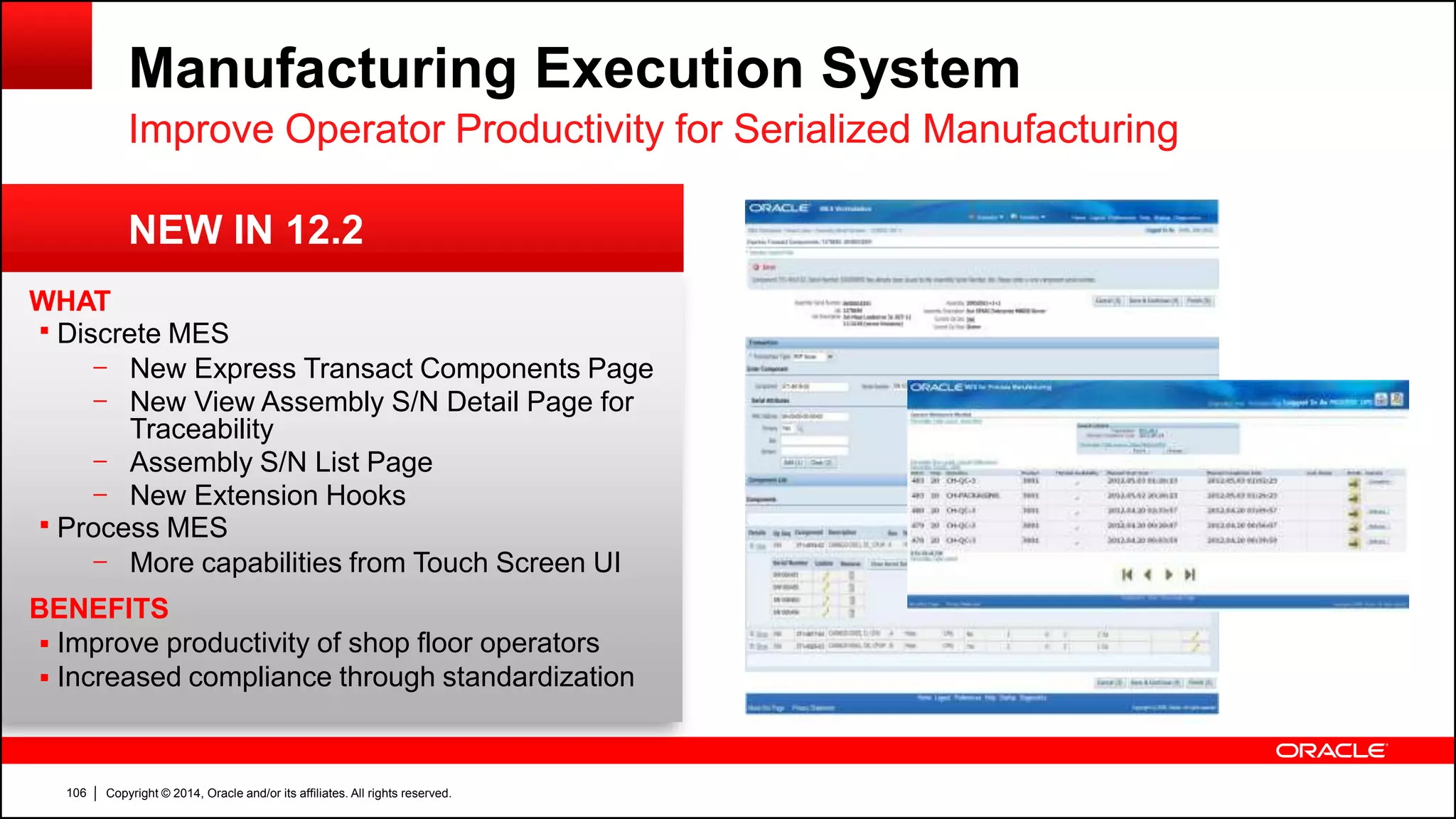 Copyright © 2014, Oracle and/or its affiliates. All rights reserved.106
Manufacturing Execution System
WHAT
 Discrete MES
– New Express Transact Components Page
– New View Assembly S/N Detail Page for
Traceability
– Assembly S/N List Page
– New Extension Hooks
 Process MES
– More capabilities from Touch Screen UI
BENEFITS
 Improve productivity of shop floor operators
 Increased compliance through standardization
NEW IN 12.2
Improve Operator Productivity for Serialized Manufacturing
 