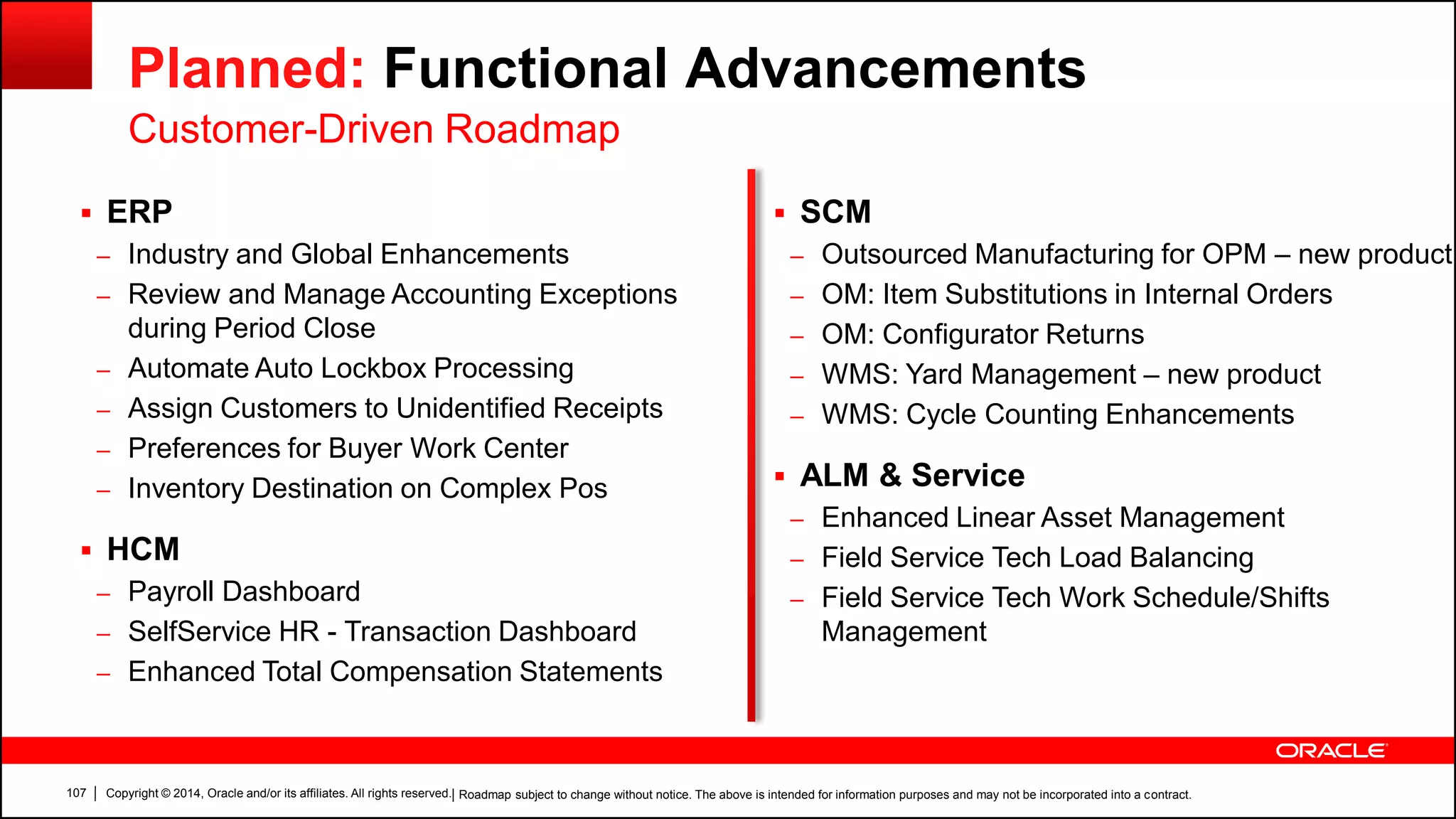 Copyright © 2014, Oracle and/or its affiliates. All rights reserved.107
Planned: Functional Advancements
Customer-Driven Roadmap
 ERP
– Industry and Global Enhancements
– Review and Manage Accounting Exceptions
during Period Close
– Automate Auto Lockbox Processing
– Assign Customers to Unidentified Receipts
– Preferences for Buyer Work Center
– Inventory Destination on Complex Pos
 HCM
– Payroll Dashboard
– SelfService HR - Transaction Dashboard
– Enhanced Total Compensation Statements
 SCM
– Outsourced Manufacturing for OPM – new product
– OM: Item Substitutions in Internal Orders
– OM: Configurator Returns
– WMS: Yard Management – new product
– WMS: Cycle Counting Enhancements
 ALM & Service
– Enhanced Linear Asset Management
– Field Service Tech Load Balancing
– Field Service Tech Work Schedule/Shifts
Management
| Roadmap subject to change without notice. The above is intended for information purposes and may not be incorporated into a contract.
 