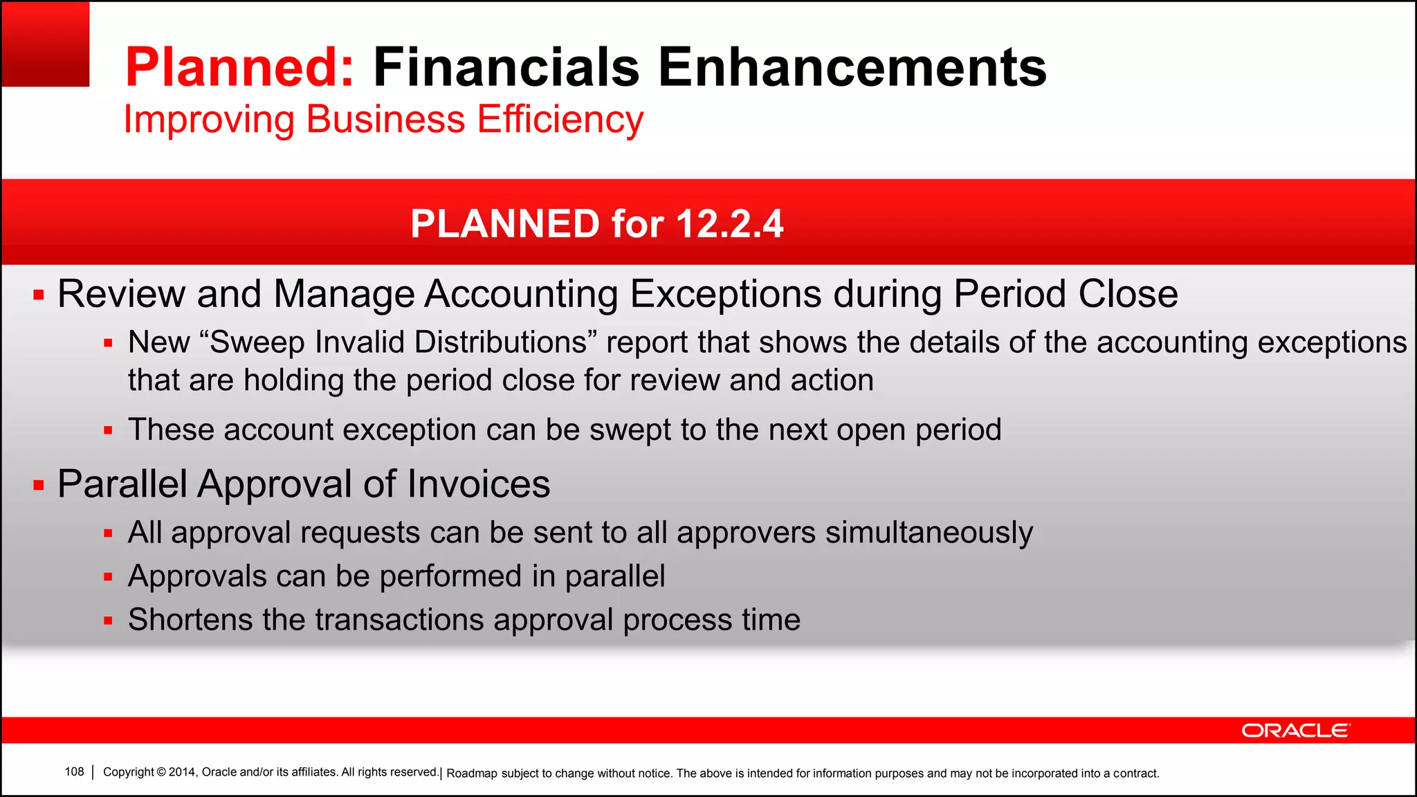 Copyright © 2014, Oracle and/or its affiliates. All rights reserved.108
 Review and Manage Accounting Exceptions during Period Close
 New “Sweep Invalid Distributions” report that shows the details of the accounting exceptions
that are holding the period close for review and action
 These account exception can be swept to the next open period
 Parallel Approval of Invoices
 All approval requests can be sent to all approvers simultaneously
 Approvals can be performed in parallel
 Shortens the transactions approval process time
| Roadmap subject to change without notice. The above is intended for information purposes and may not be incorporated into a contract.
PLANNED for 12.2.4
Planned: Financials Enhancements
Improving Business Efficiency
 