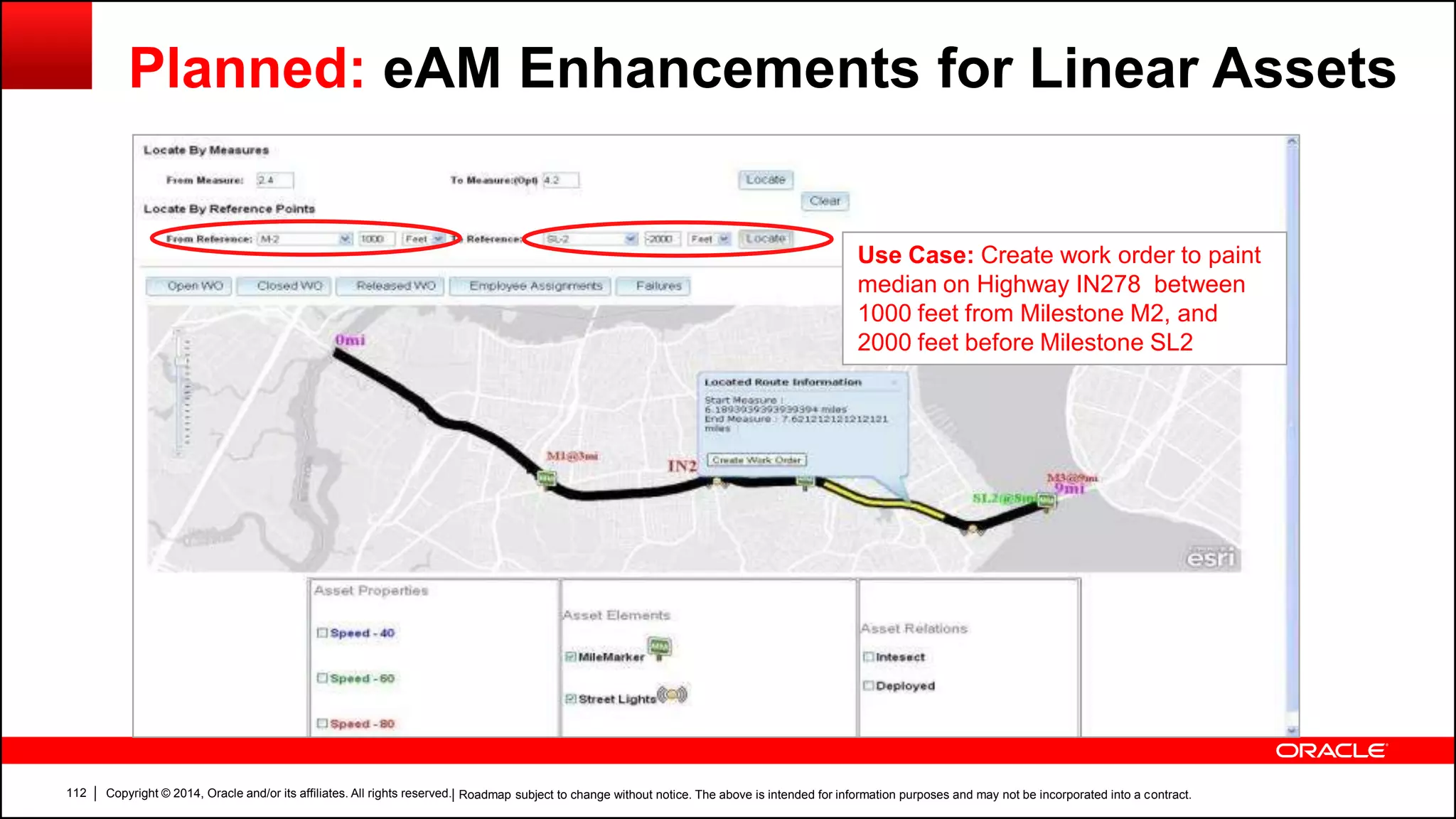 Copyright © 2014, Oracle and/or its affiliates. All rights reserved.112
Planned: eAM Enhancements for Linear Assets
Use Case: Create work order to paint
median on Highway IN278 between
1000 feet from Milestone M2, and
2000 feet before Milestone SL2
| Roadmap subject to change without notice. The above is intended for information purposes and may not be incorporated into a contract.
 
