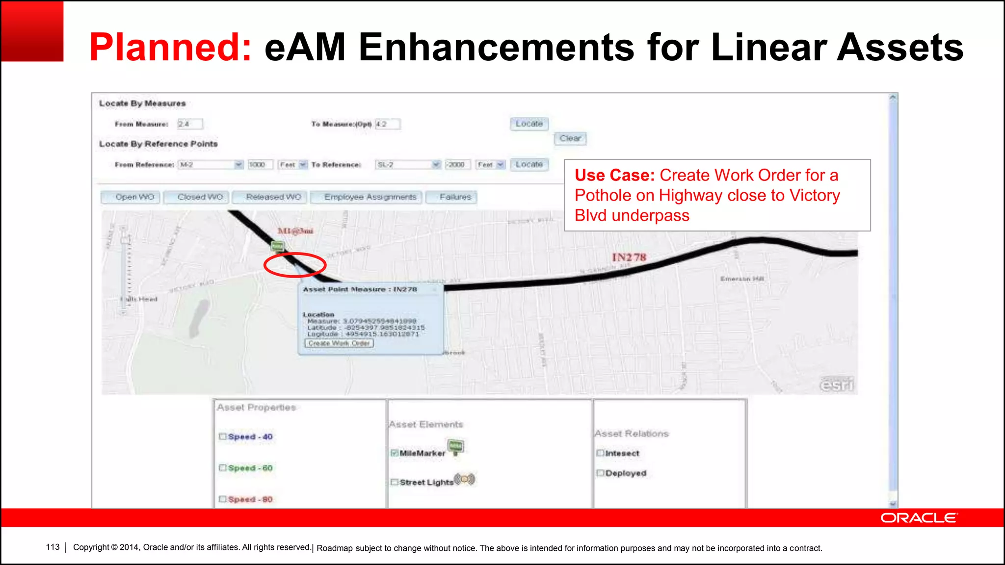 Copyright © 2014, Oracle and/or its affiliates. All rights reserved.113
Planned: eAM Enhancements for Linear Assets
Use Case: Create Work Order for a
Pothole on Highway close to Victory
Blvd underpass
| Roadmap subject to change without notice. The above is intended for information purposes and may not be incorporated into a contract.
 