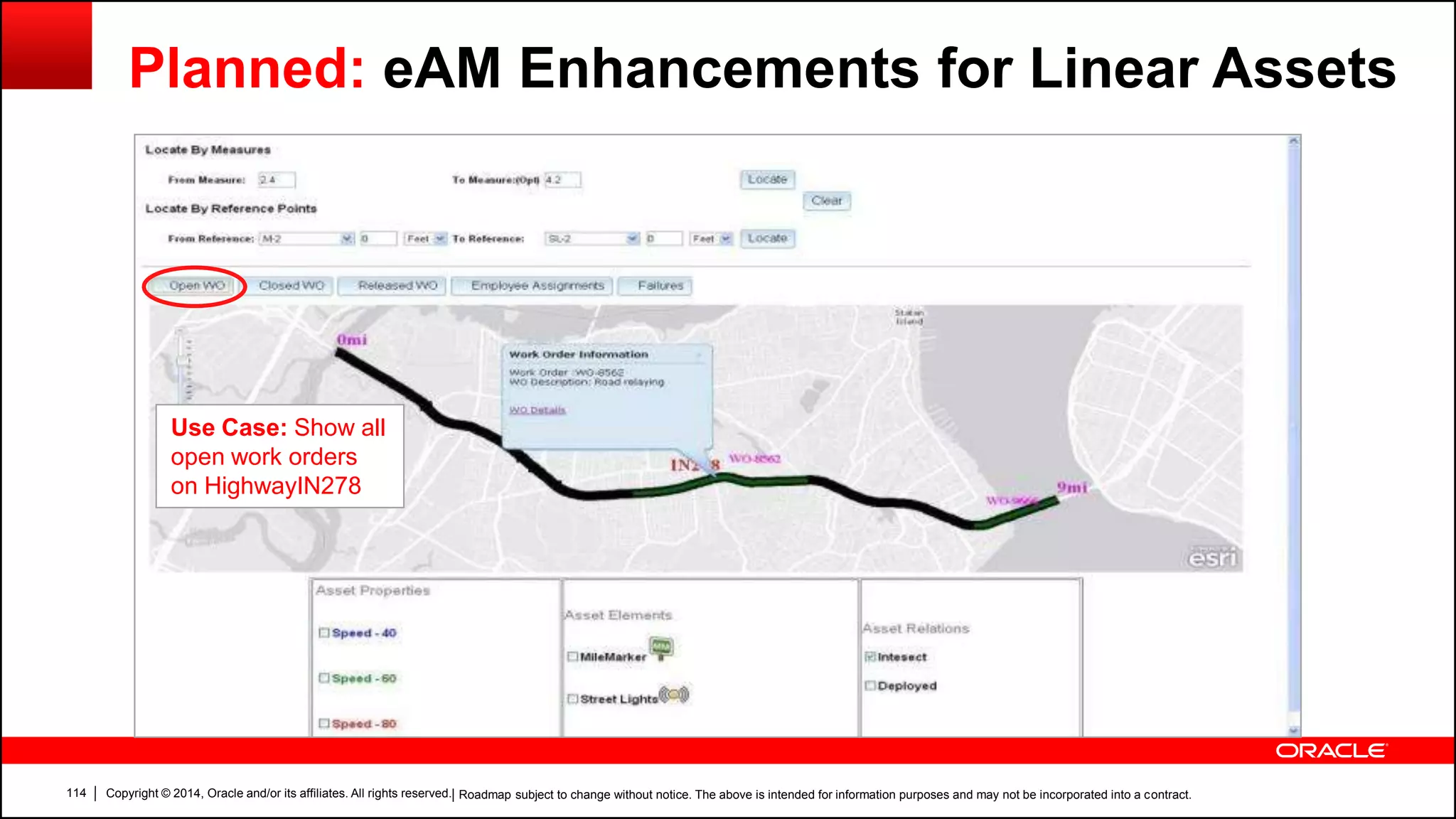 Copyright © 2014, Oracle and/or its affiliates. All rights reserved.114
Use Case: Show all
open work orders
on HighwayIN278
Planned: eAM Enhancements for Linear Assets
| Roadmap subject to change without notice. The above is intended for information purposes and may not be incorporated into a contract.
 