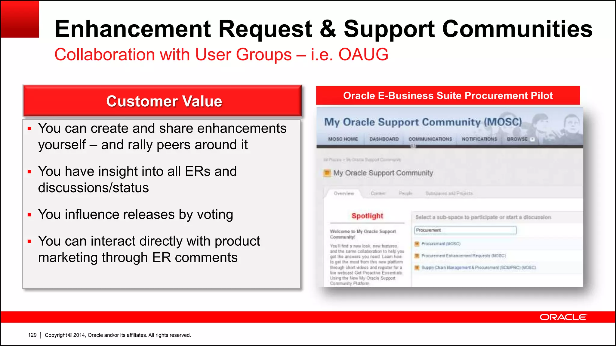 Copyright © 2014, Oracle and/or its affiliates. All rights reserved.129
Enhancement Request & Support Communities
Collaboration with User Groups – i.e. OAUG
Customer Value
 You can create and share enhancements
yourself – and rally peers around it
 You have insight into all ERs and
discussions/status
 You influence releases by voting
 You can interact directly with product
marketing through ER comments
Oracle E-Business Suite Procurement Pilot
 