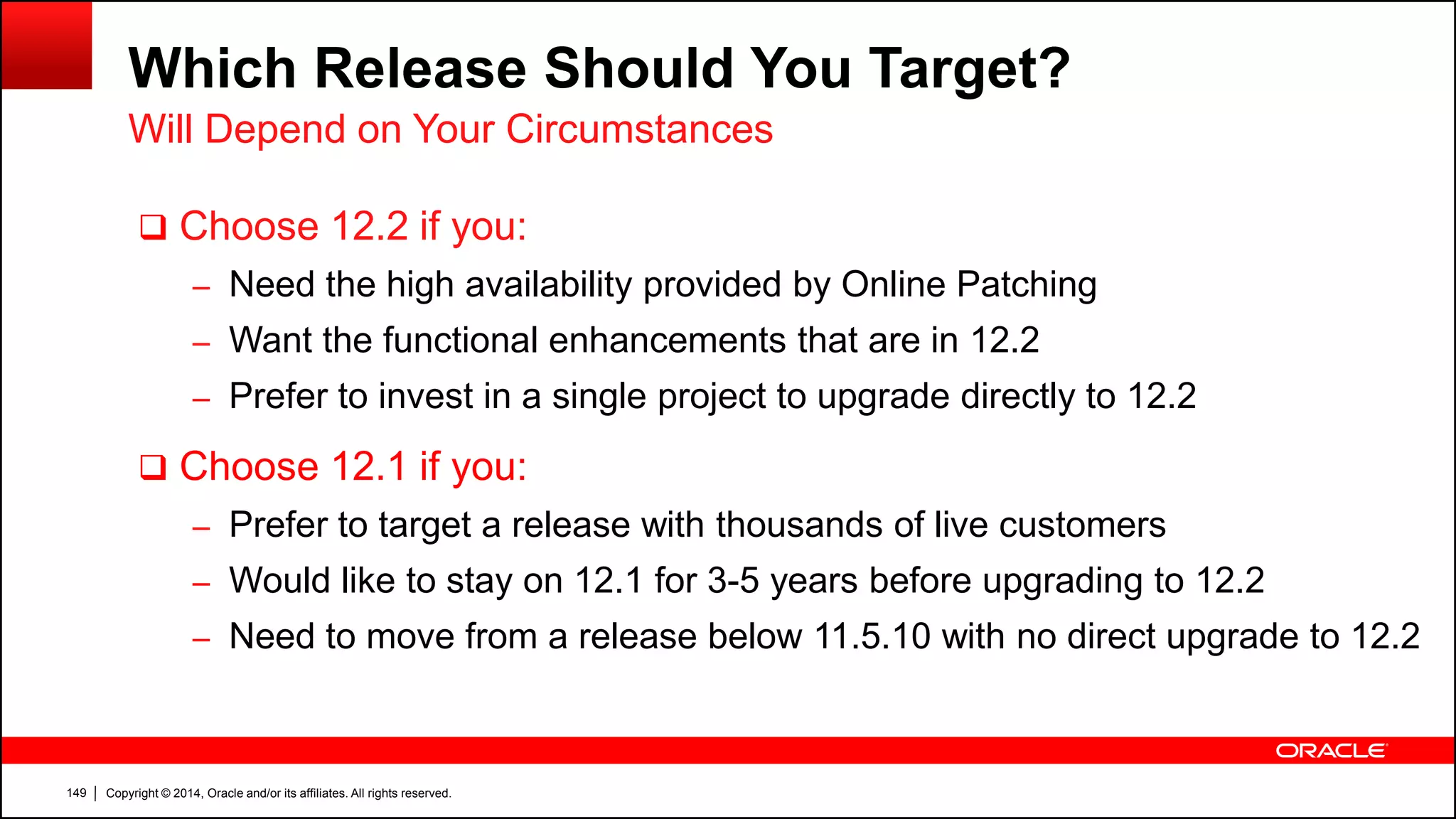 Copyright © 2014, Oracle and/or its affiliates. All rights reserved.149
Which Release Should You Target?
 Choose 12.2 if you:
– Need the high availability provided by Online Patching
– Want the functional enhancements that are in 12.2
– Prefer to invest in a single project to upgrade directly to 12.2
 Choose 12.1 if you:
– Prefer to target a release with thousands of live customers
– Would like to stay on 12.1 for 3-5 years before upgrading to 12.2
– Need to move from a release below 11.5.10 with no direct upgrade to 12.2
Will Depend on Your Circumstances
 