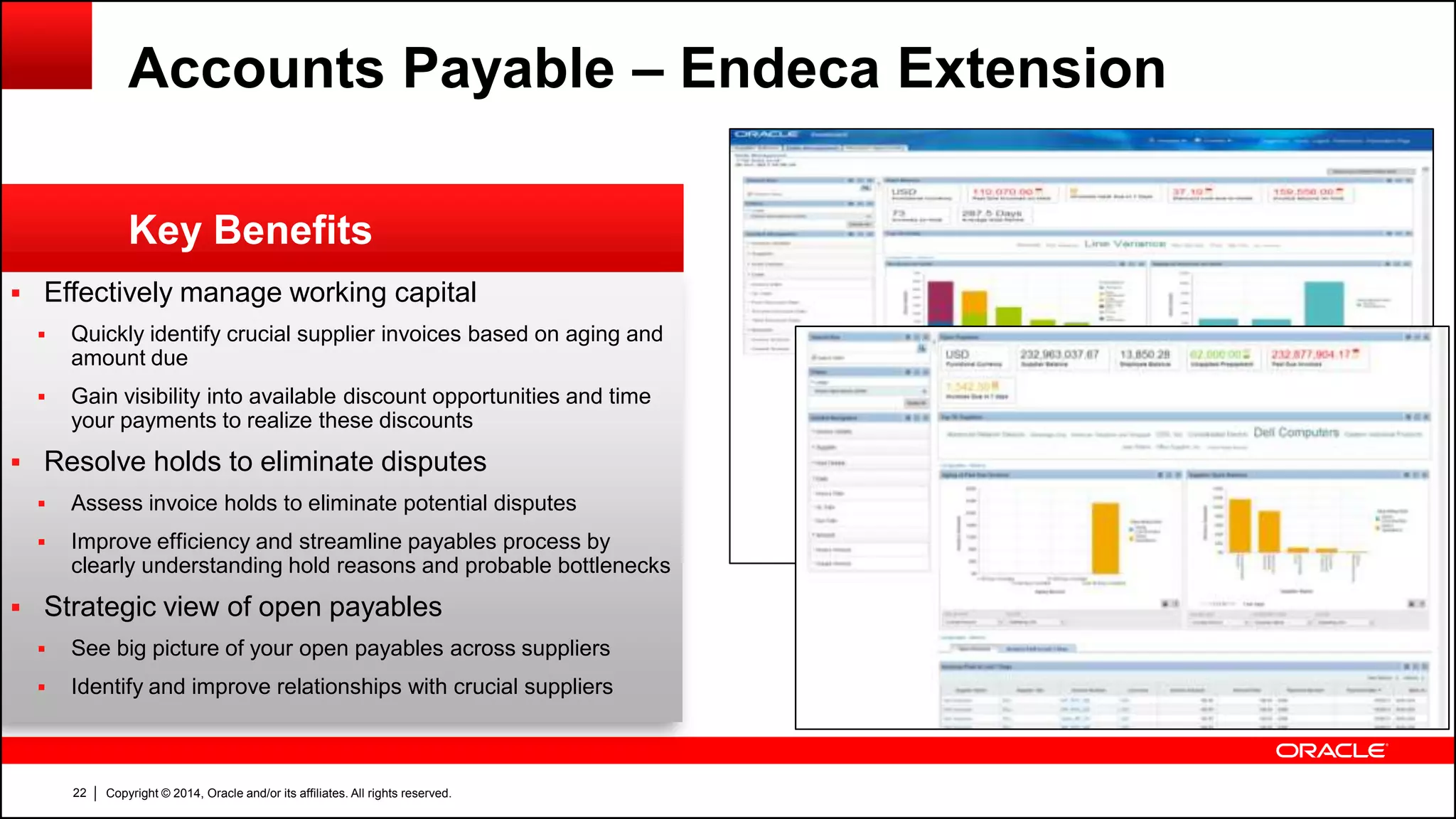 Copyright © 2014, Oracle and/or its affiliates. All rights reserved.22
 Effectively manage working capital
 Quickly identify crucial supplier invoices based on aging and
amount due
 Gain visibility into available discount opportunities and time
your payments to realize these discounts
 Resolve holds to eliminate disputes
 Assess invoice holds to eliminate potential disputes
 Improve efficiency and streamline payables process by
clearly understanding hold reasons and probable bottlenecks
 Strategic view of open payables
 See big picture of your open payables across suppliers
 Identify and improve relationships with crucial suppliers
Key Benefits
Accounts Payable – Endeca Extension
 