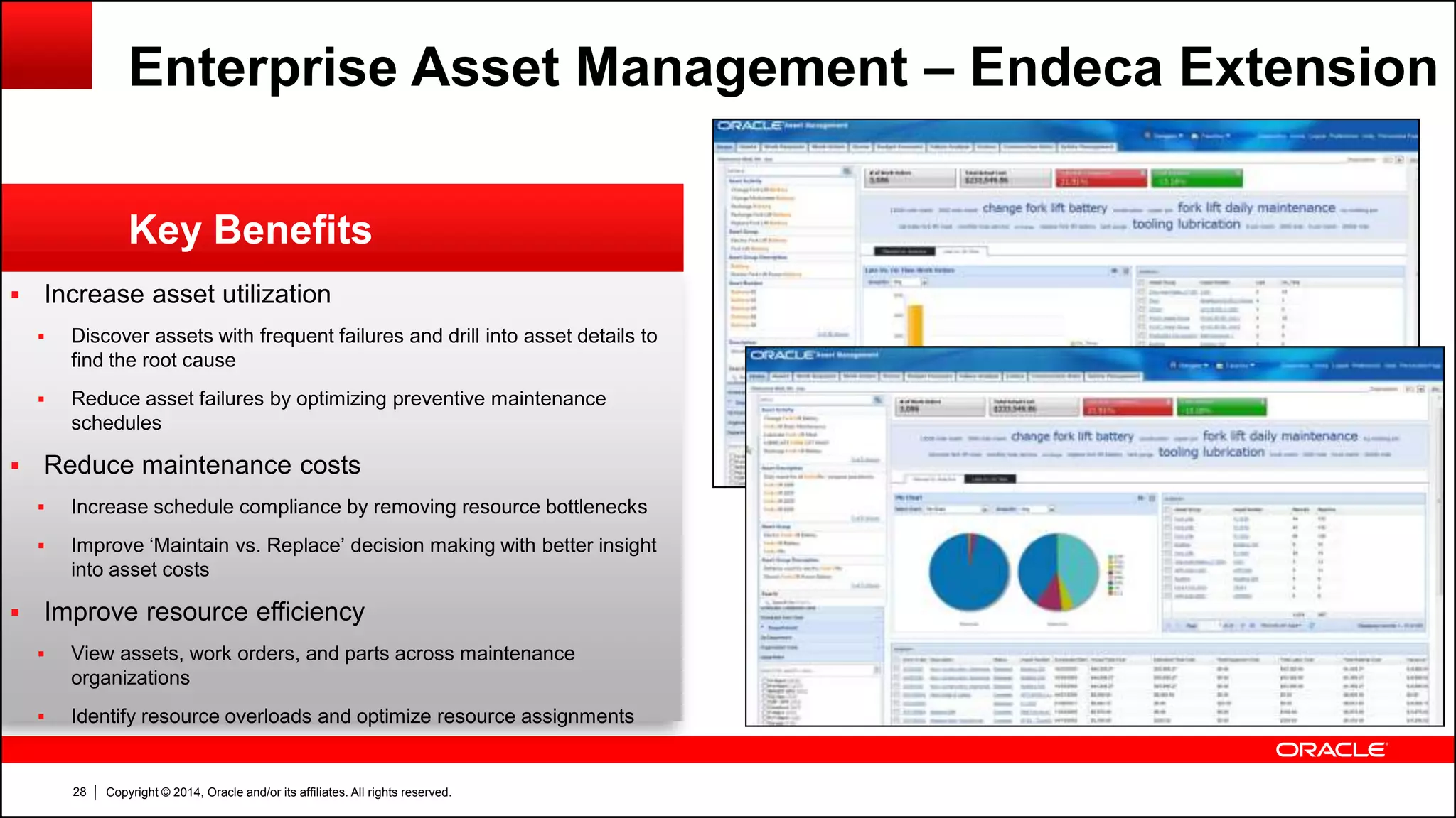 Copyright © 2014, Oracle and/or its affiliates. All rights reserved.28
 Increase asset utilization
 Discover assets with frequent failures and drill into asset details to
find the root cause
 Reduce asset failures by optimizing preventive maintenance
schedules
 Reduce maintenance costs
 Increase schedule compliance by removing resource bottlenecks
 Improve ‘Maintain vs. Replace’ decision making with better insight
into asset costs
 Improve resource efficiency
 View assets, work orders, and parts across maintenance
organizations
 Identify resource overloads and optimize resource assignments
Key Benefits
Enterprise Asset Management – Endeca Extension
 