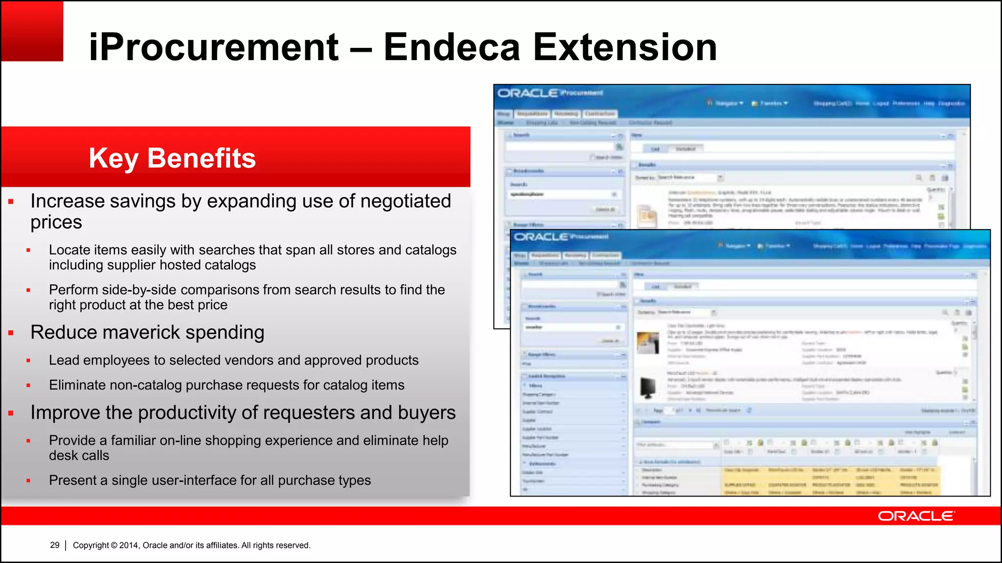 Copyright © 2014, Oracle and/or its affiliates. All rights reserved.29
 Increase savings by expanding use of negotiated
prices
 Locate items easily with searches that span all stores and catalogs
including supplier hosted catalogs
 Perform side-by-side comparisons from search results to find the
right product at the best price
 Reduce maverick spending
 Lead employees to selected vendors and approved products
 Eliminate non-catalog purchase requests for catalog items
 Improve the productivity of requesters and buyers
 Provide a familiar on-line shopping experience and eliminate help
desk calls
 Present a single user-interface for all purchase types
Key Benefits
iProcurement – Endeca Extension
 
