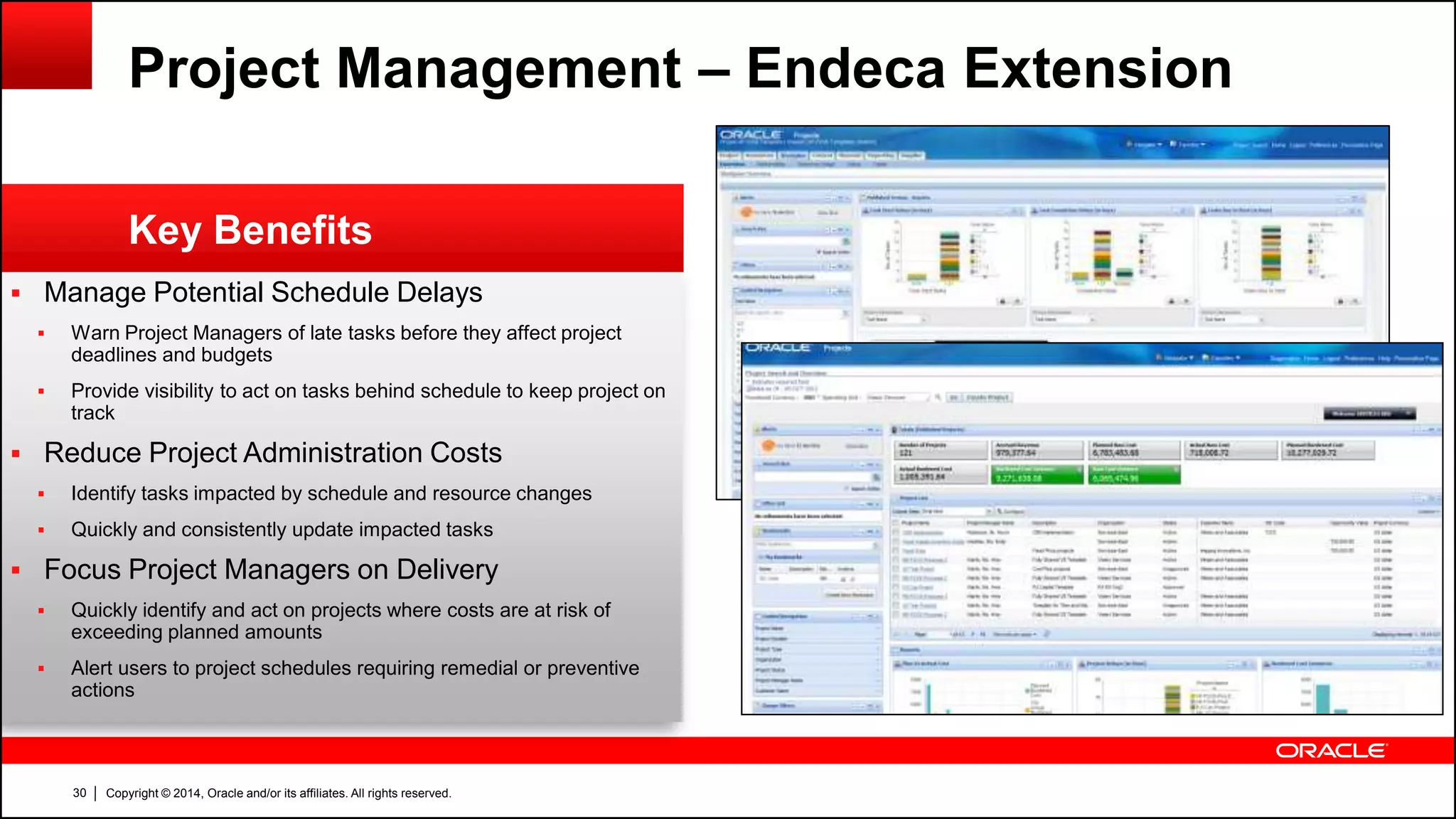 Copyright © 2014, Oracle and/or its affiliates. All rights reserved.30
 Manage Potential Schedule Delays
 Warn Project Managers of late tasks before they affect project
deadlines and budgets
 Provide visibility to act on tasks behind schedule to keep project on
track
 Reduce Project Administration Costs
 Identify tasks impacted by schedule and resource changes
 Quickly and consistently update impacted tasks
 Focus Project Managers on Delivery
 Quickly identify and act on projects where costs are at risk of
exceeding planned amounts
 Alert users to project schedules requiring remedial or preventive
actions
Key Benefits
Project Management – Endeca Extension
 