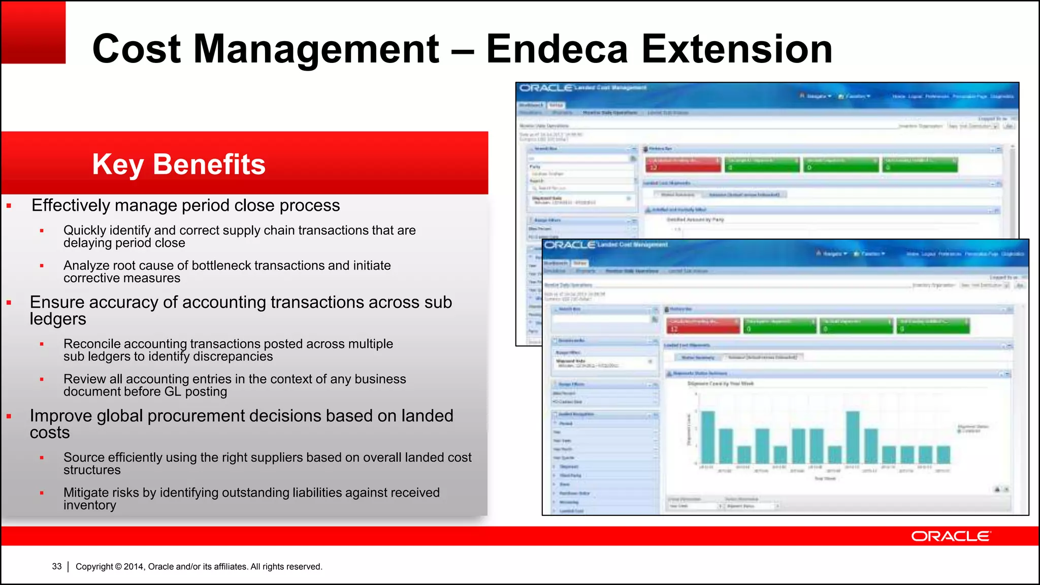 Copyright © 2014, Oracle and/or its affiliates. All rights reserved.33
 Effectively manage period close process
 Quickly identify and correct supply chain transactions that are
delaying period close
 Analyze root cause of bottleneck transactions and initiate
corrective measures
 Ensure accuracy of accounting transactions across sub
ledgers
 Reconcile accounting transactions posted across multiple
sub ledgers to identify discrepancies
 Review all accounting entries in the context of any business
document before GL posting
 Improve global procurement decisions based on landed
costs
 Source efficiently using the right suppliers based on overall landed cost
structures
 Mitigate risks by identifying outstanding liabilities against received
inventory
Key Benefits
Cost Management – Endeca Extension
 