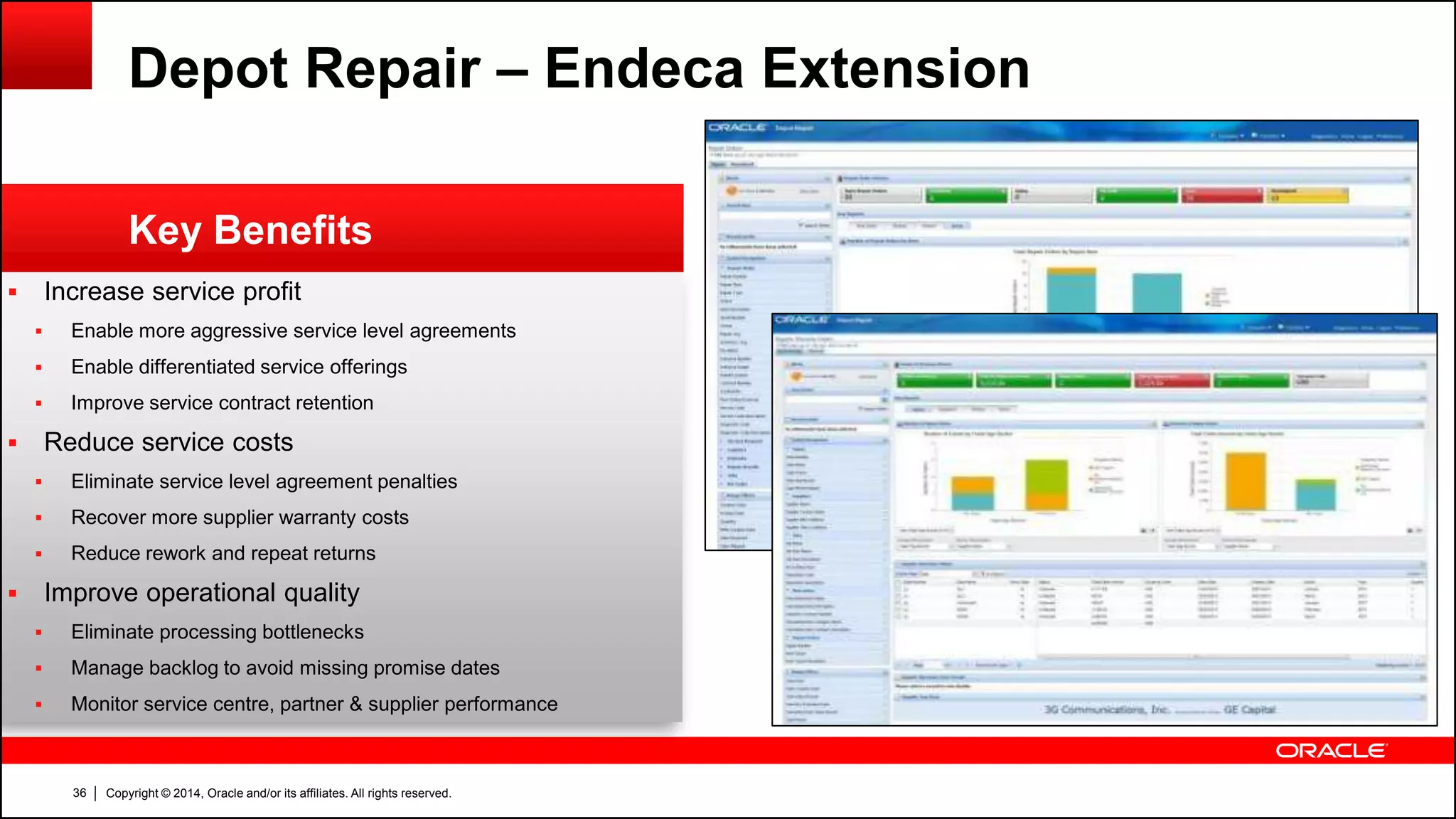 Copyright © 2014, Oracle and/or its affiliates. All rights reserved.36
 Increase service profit
 Enable more aggressive service level agreements
 Enable differentiated service offerings
 Improve service contract retention
 Reduce service costs
 Eliminate service level agreement penalties
 Recover more supplier warranty costs
 Reduce rework and repeat returns
 Improve operational quality
 Eliminate processing bottlenecks
 Manage backlog to avoid missing promise dates
 Monitor service centre, partner & supplier performance
Key Benefits
Depot Repair – Endeca Extension
 