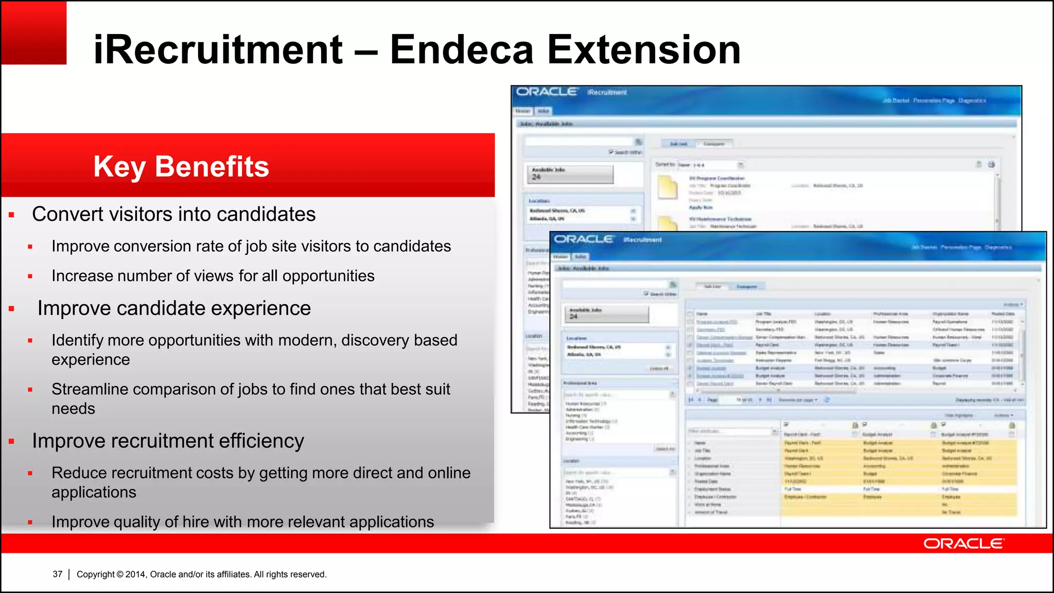 Copyright © 2014, Oracle and/or its affiliates. All rights reserved.37
 Convert visitors into candidates
 Improve conversion rate of job site visitors to candidates
 Increase number of views for all opportunities
 Improve candidate experience
 Identify more opportunities with modern, discovery based
experience
 Streamline comparison of jobs to find ones that best suit
needs
 Improve recruitment efficiency
 Reduce recruitment costs by getting more direct and online
applications
 Improve quality of hire with more relevant applications
Key Benefits
iRecruitment – Endeca Extension
 