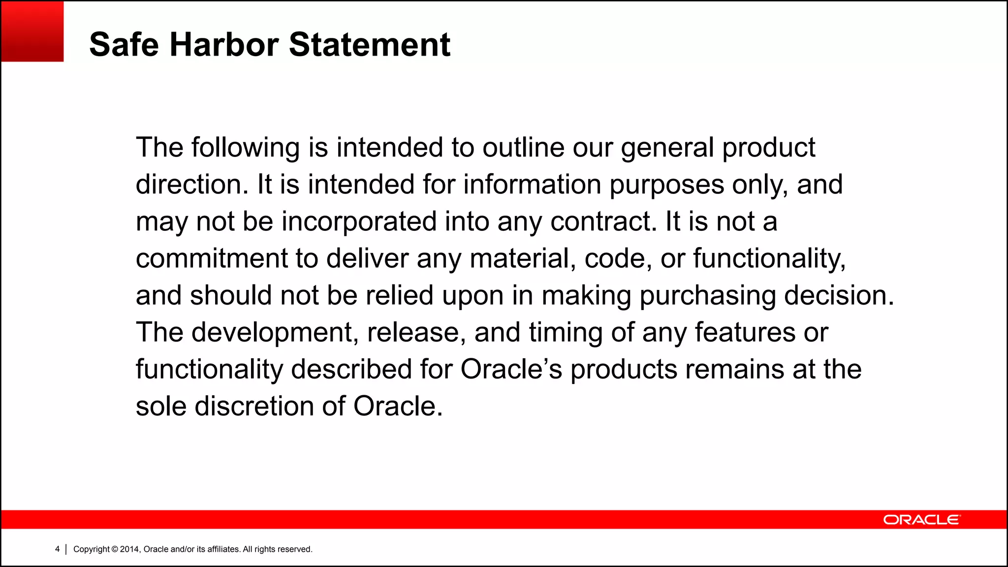 Copyright © 2014, Oracle and/or its affiliates. All rights reserved.4
The following is intended to outline our general product
direction. It is intended for information purposes only, and
may not be incorporated into any contract. It is not a
commitment to deliver any material, code, or functionality,
and should not be relied upon in making purchasing decision.
The development, release, and timing of any features or
functionality described for Oracle’s products remains at the
sole discretion of Oracle.
Safe Harbor Statement
 