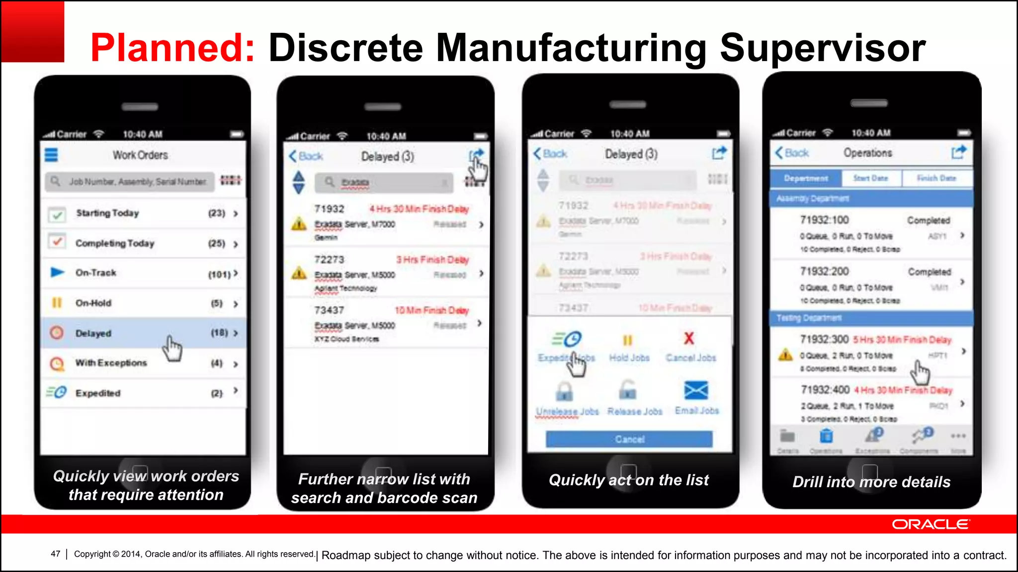 Copyright © 2014, Oracle and/or its affiliates. All rights reserved.47
Planned: Discrete Manufacturing Supervisor
| Roadmap subject to change without notice. The above is intended for information purposes and may not be incorporated into a contract.
Quickly view work orders
that require attention
Drill into more detailsFurther narrow list with
search and barcode scan
Quickly act on the list
 