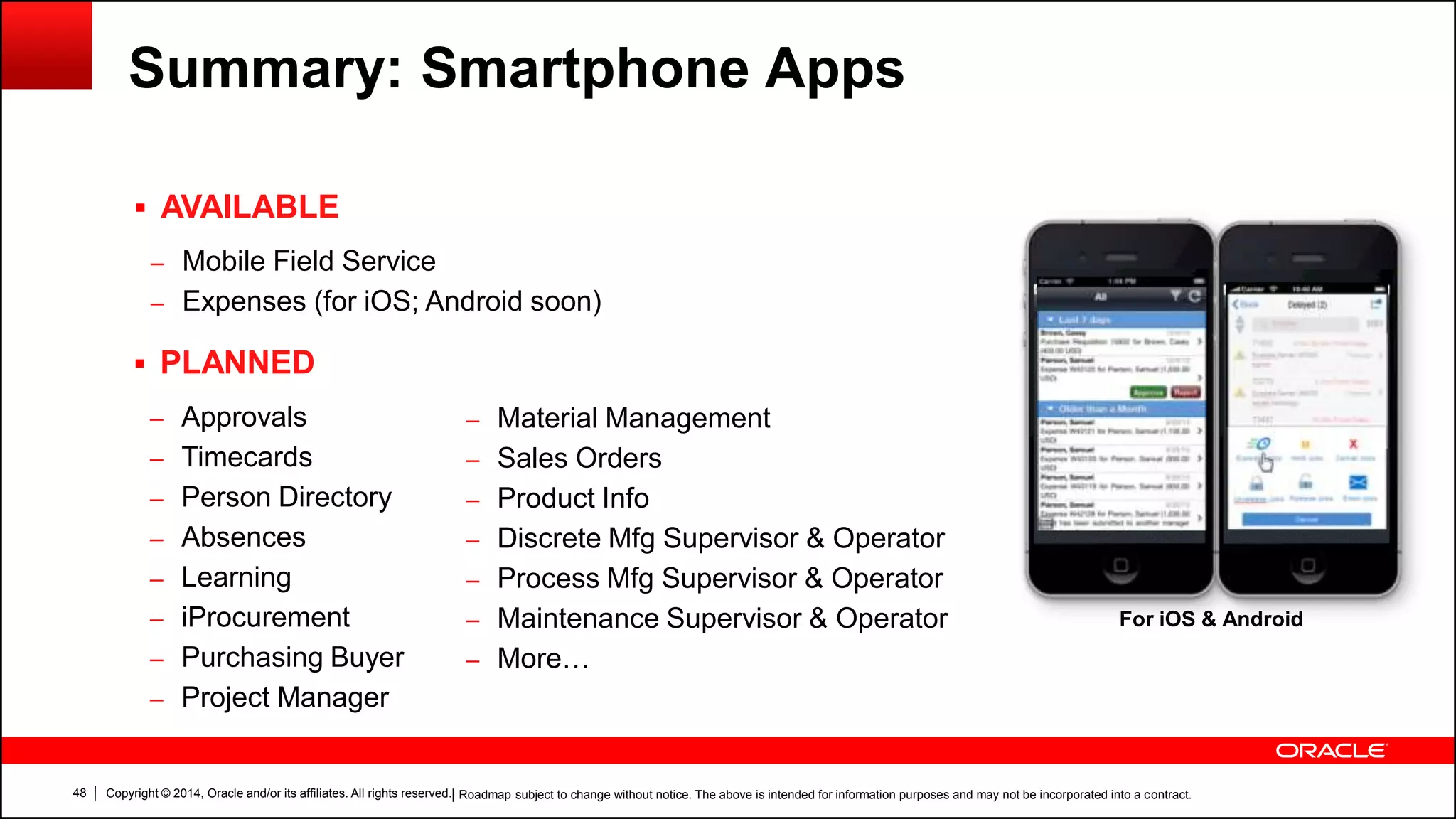 Copyright © 2014, Oracle and/or its affiliates. All rights reserved.48
Summary: Smartphone Apps
 AVAILABLE
– Mobile Field Service
– Expenses (for iOS; Android soon)
 PLANNED
– Approvals
– Timecards
– Person Directory
– Absences
– Learning
– iProcurement
– Purchasing Buyer
– Project Manager
| Roadmap subject to change without notice. The above is intended for information purposes and may not be incorporated into a contract.
– Material Management
– Sales Orders
– Product Info
– Discrete Mfg Supervisor & Operator
– Process Mfg Supervisor & Operator
– Maintenance Supervisor & Operator
– More…
For iOS & Android
 