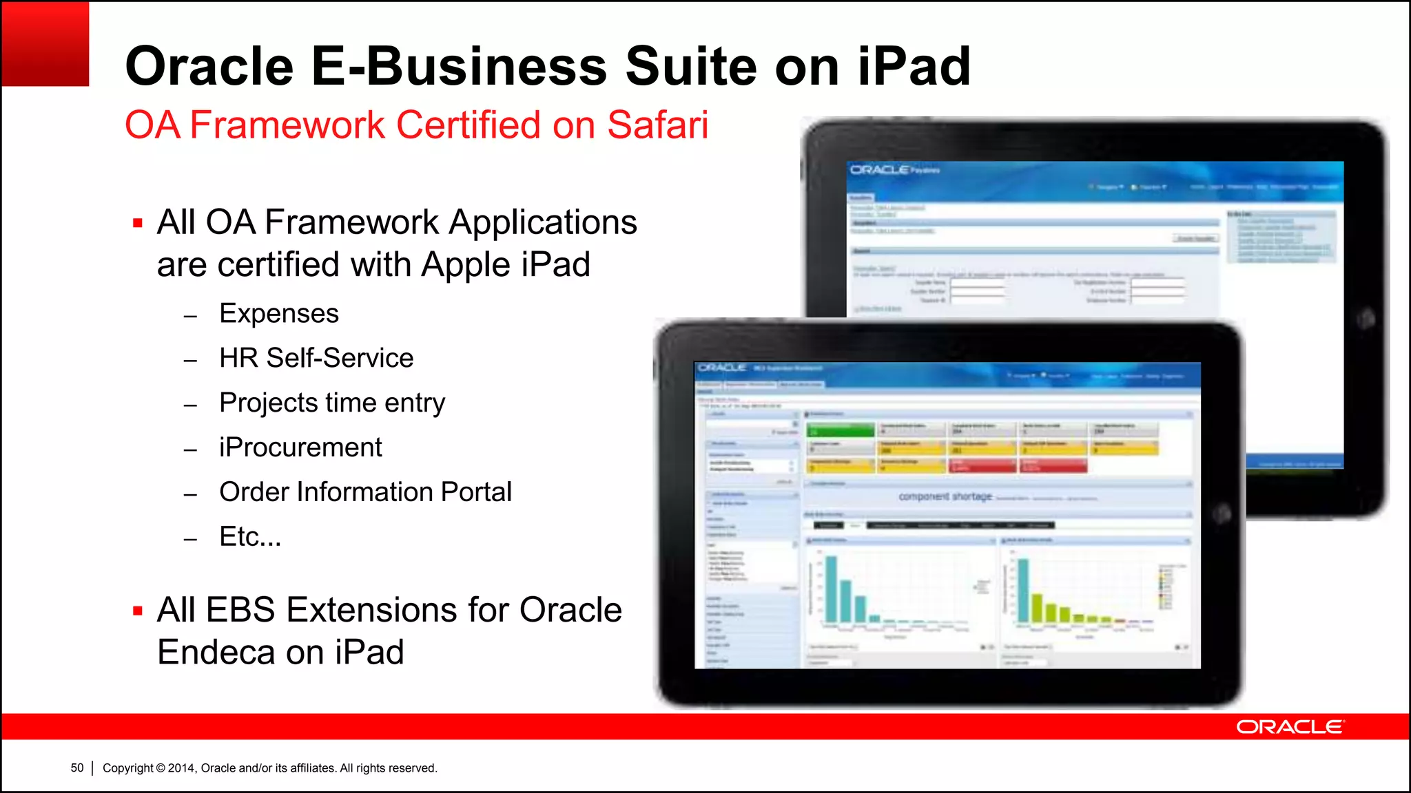 Copyright © 2014, Oracle and/or its affiliates. All rights reserved.50
Oracle E-Business Suite on iPad
OA Framework Certified on Safari
 All OA Framework Applications
are certified with Apple iPad
– Expenses
– HR Self-Service
– Projects time entry
– iProcurement
– Order Information Portal
– Etc...
 All EBS Extensions for Oracle
Endeca on iPad
 