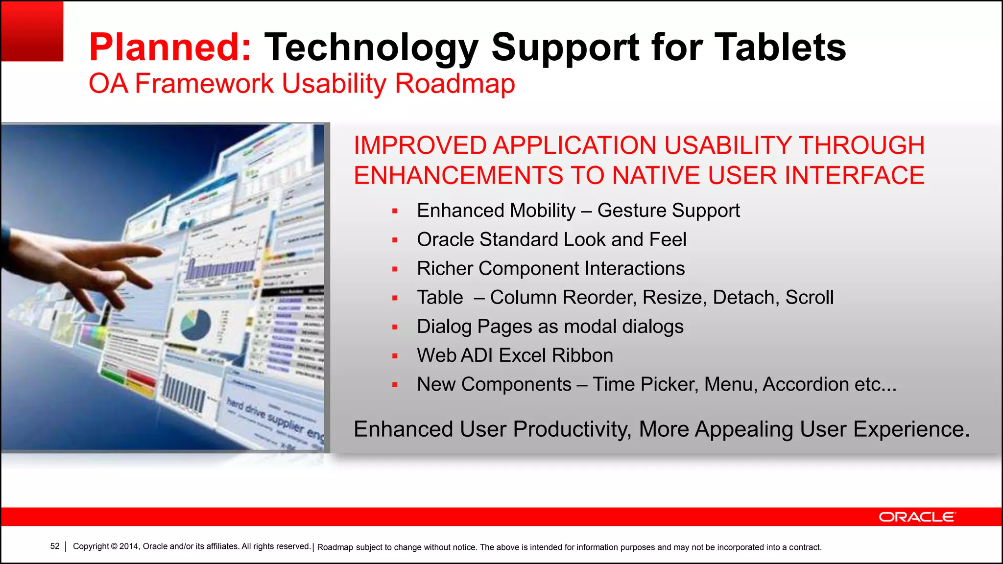 Copyright © 2014, Oracle and/or its affiliates. All rights reserved.52
IMPROVED APPLICATION USABILITY THROUGH
ENHANCEMENTS TO NATIVE USER INTERFACE
 Enhanced Mobility – Gesture Support
 Oracle Standard Look and Feel
 Richer Component Interactions
 Table – Column Reorder, Resize, Detach, Scroll
 Dialog Pages as modal dialogs
 Web ADI Excel Ribbon
 New Components – Time Picker, Menu, Accordion etc...
Enhanced User Productivity, More Appealing User Experience.
Planned: Technology Support for Tablets
OA Framework Usability Roadmap
| Roadmap subject to change without notice. The above is intended for information purposes and may not be incorporated into a contract.
 