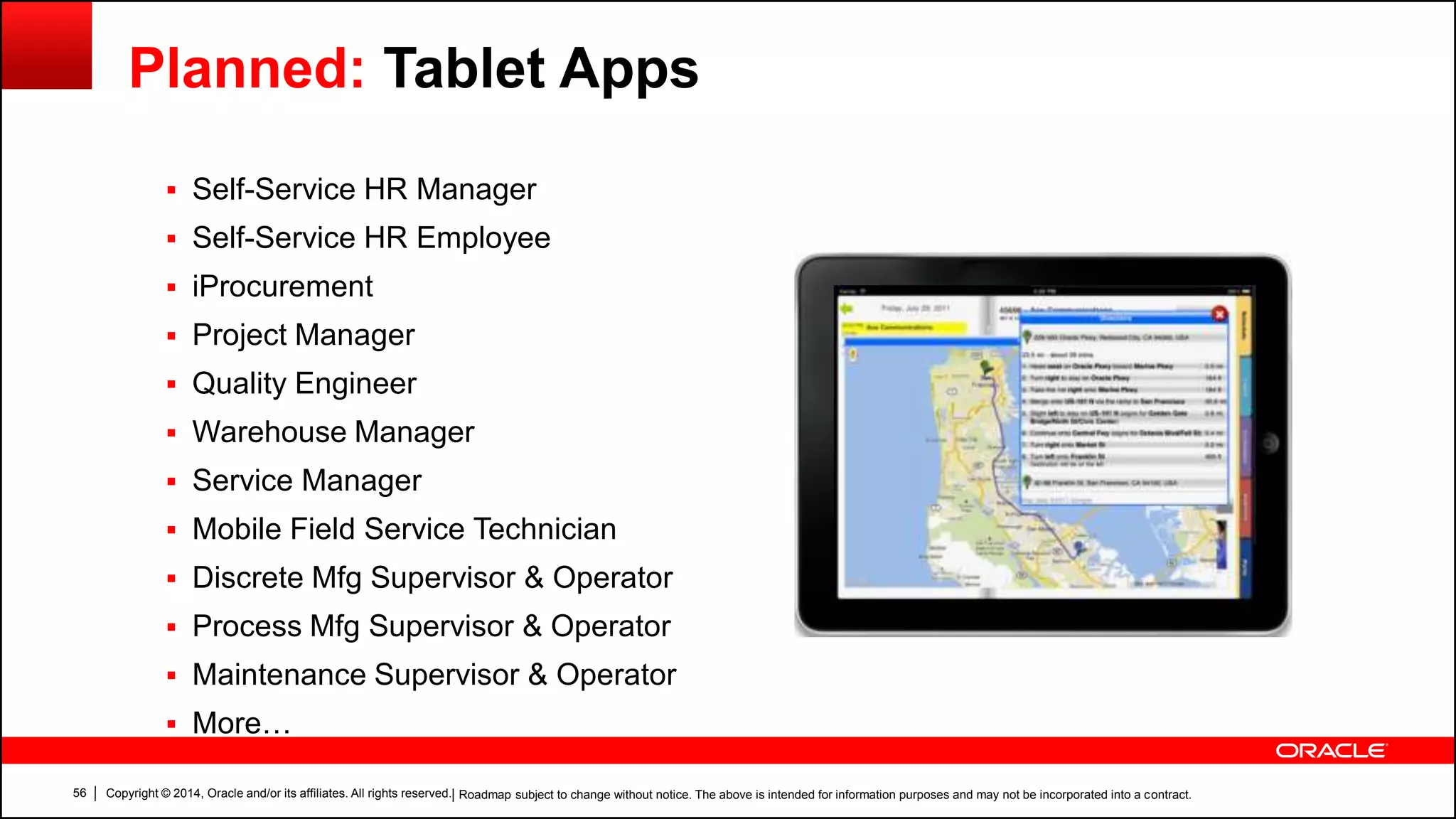 Copyright © 2014, Oracle and/or its affiliates. All rights reserved.56
Planned: Tablet Apps
 Self-Service HR Manager
 Self-Service HR Employee
 iProcurement
 Project Manager
 Quality Engineer
 Warehouse Manager
 Service Manager
 Mobile Field Service Technician
 Discrete Mfg Supervisor & Operator
 Process Mfg Supervisor & Operator
 Maintenance Supervisor & Operator
 More…
| Roadmap subject to change without notice. The above is intended for information purposes and may not be incorporated into a contract.
 