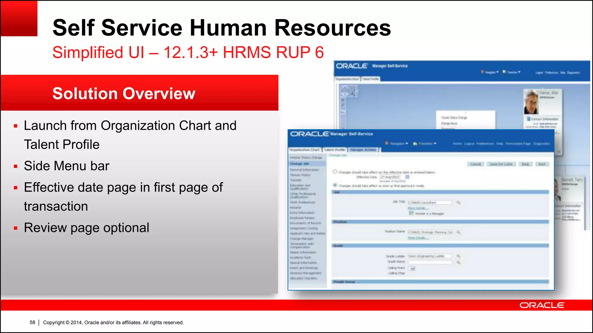 Copyright © 2014, Oracle and/or its affiliates. All rights reserved.58
Solution Overview
Self Service Human Resources
 Launch from Organization Chart and
Talent Profile
 Side Menu bar
 Effective date page in first page of
transaction
 Review page optional
Simplified UI – 12.1.3+ HRMS RUP 6
 