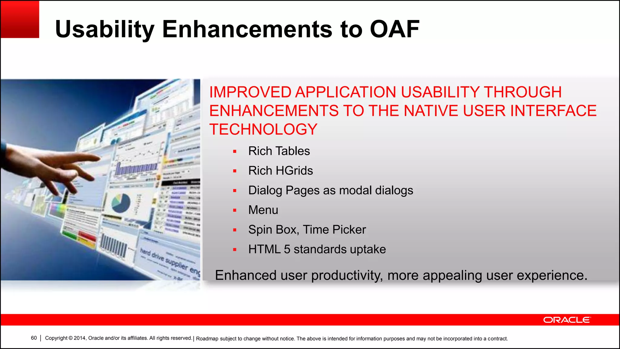 Copyright © 2014, Oracle and/or its affiliates. All rights reserved.60
IMPROVED APPLICATION USABILITY THROUGH
ENHANCEMENTS TO THE NATIVE USER INTERFACE
TECHNOLOGY
 Rich Tables
 Rich HGrids
 Dialog Pages as modal dialogs
 Menu
 Spin Box, Time Picker
 HTML 5 standards uptake
Enhanced user productivity, more appealing user experience.
Usability Enhancements to OAF
| Roadmap subject to change without notice. The above is intended for information purposes and may not be incorporated into a contract.
 