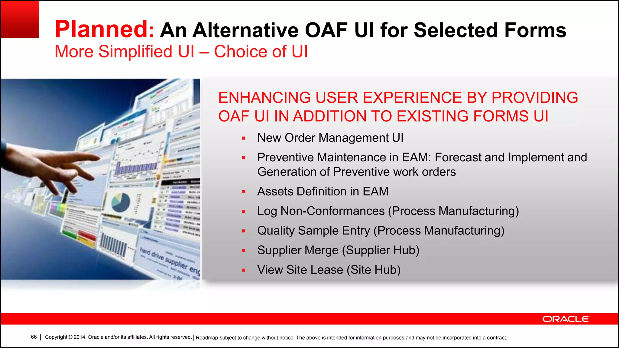Copyright © 2014, Oracle and/or its affiliates. All rights reserved.66
Planned: An Alternative OAF UI for Selected Forms
More Simplified UI – Choice of UI
| Roadmap subject to change without notice. The above is intended for information purposes and may not be incorporated into a contract.
ENHANCING USER EXPERIENCE BY PROVIDING
OAF UI IN ADDITION TO EXISTING FORMS UI
 New Order Management UI
 Preventive Maintenance in EAM: Forecast and Implement and
Generation of Preventive work orders
 Assets Definition in EAM
 Log Non-Conformances (Process Manufacturing)
 Quality Sample Entry (Process Manufacturing)
 Supplier Merge (Supplier Hub)
 View Site Lease (Site Hub)
 