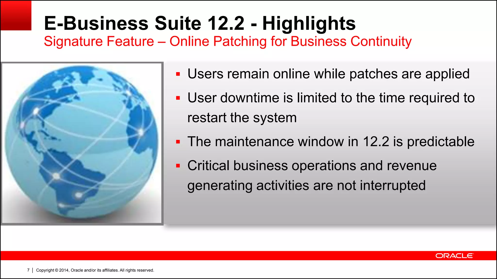 Copyright © 2014, Oracle and/or its affiliates. All rights reserved.7
E-Business Suite 12.2 - Highlights
Signature Feature – Online Patching for Business Continuity
 Users remain online while patches are applied
 User downtime is limited to the time required to
restart the system
 The maintenance window in 12.2 is predictable
 Critical business operations and revenue
generating activities are not interrupted
 