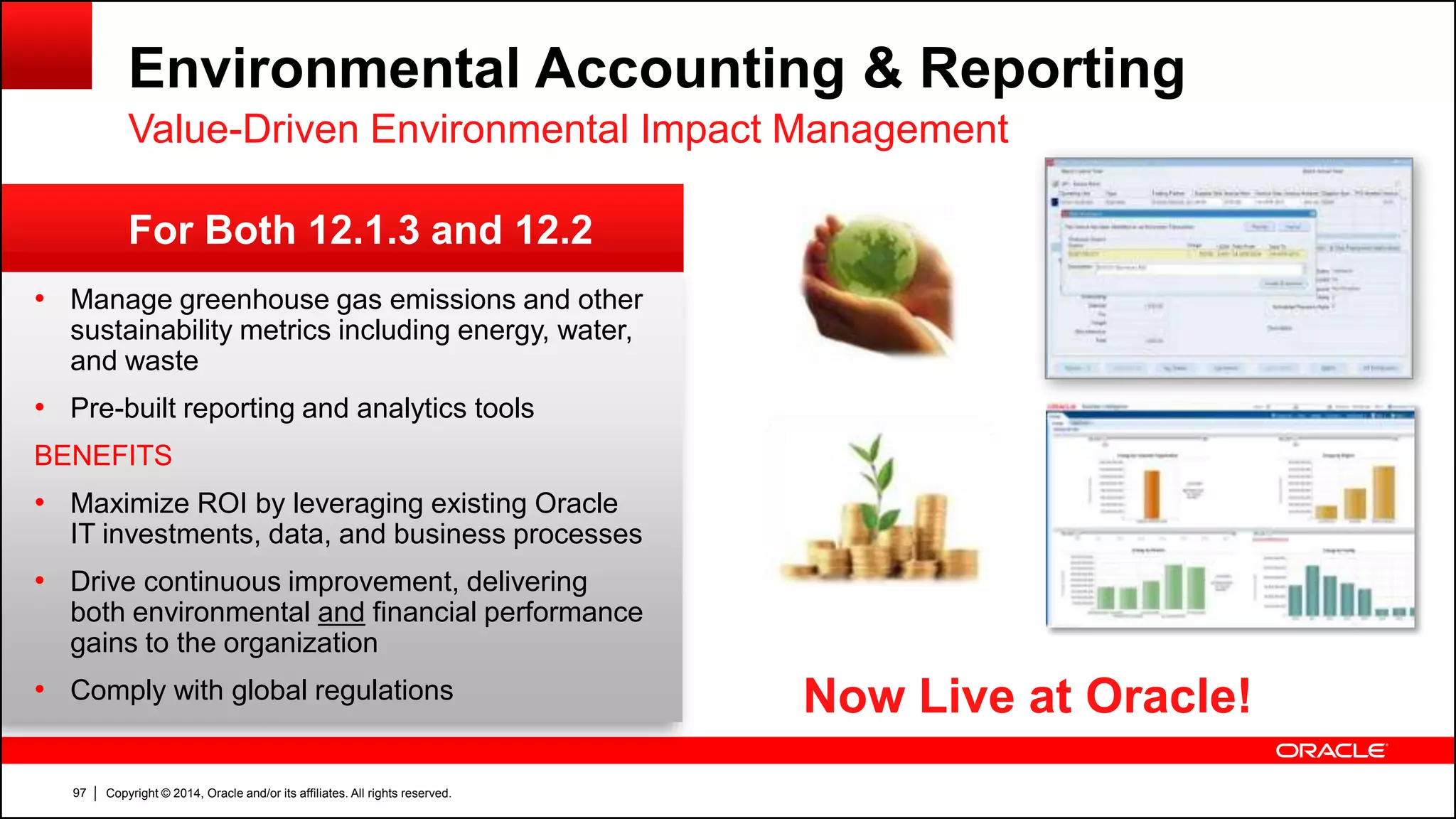 Copyright © 2014, Oracle and/or its affiliates. All rights reserved.97
Environmental Accounting & Reporting
Value-Driven Environmental Impact Management
• Manage greenhouse gas emissions and other
sustainability metrics including energy, water,
and waste
• Pre-built reporting and analytics tools
BENEFITS
• Maximize ROI by leveraging existing Oracle
IT investments, data, and business processes
• Drive continuous improvement, delivering
both environmental and financial performance
gains to the organization
• Comply with global regulations
For Both 12.1.3 and 12.2
Now Live at Oracle!
 