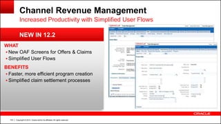 Copyright © 2014, Oracle and/or its affiliates. All rights reserved.103
WHAT
 New OAF Screens for Offers & Claims
 Simplified User Flows
BENEFITS
 Faster, more efficient program creation
 Simplified claim settlement processes
Channel Revenue Management
Increased Productivity with Simplified User Flows
NEW IN 12.2
 
