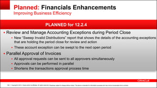 Copyright © 2014, Oracle and/or its affiliates. All rights reserved.108
 Review and Manage Accounting Exceptions during Period Close
 New “Sweep Invalid Distributions” report that shows the details of the accounting exceptions
that are holding the period close for review and action
 These account exception can be swept to the next open period
 Parallel Approval of Invoices
 All approval requests can be sent to all approvers simultaneously
 Approvals can be performed in parallel
 Shortens the transactions approval process time
| Roadmap subject to change without notice. The above is intended for information purposes and may not be incorporated into a contract.
PLANNED for 12.2.4
Planned: Financials Enhancements
Improving Business Efficiency
 