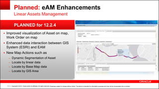 Copyright © 2014, Oracle and/or its affiliates. All rights reserved.111
PLANNED for 12.2.4
Planned: eAM Enhancements
Linear Assets Management
 Improved visualization of Asset on map,
Work Order on map
 Enhanced data interaction between GIS
System (ESRI) and EAM
 New Map Actions such as
– Dynamic Segmentation of Asset
– Locate by linear data
– Locate by Base Map data
– Locate by GIS Area
| Roadmap subject to change without notice. The above is intended for information purposes and may not be incorporated into a contract.
 