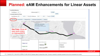 Copyright © 2014, Oracle and/or its affiliates. All rights reserved.114
Use Case: Show all
open work orders
on HighwayIN278
Planned: eAM Enhancements for Linear Assets
| Roadmap subject to change without notice. The above is intended for information purposes and may not be incorporated into a contract.
 